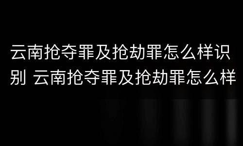 云南抢夺罪及抢劫罪怎么样识别 云南抢夺罪及抢劫罪怎么样识别的