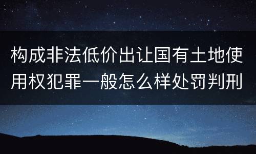 构成非法低价出让国有土地使用权犯罪一般怎么样处罚判刑