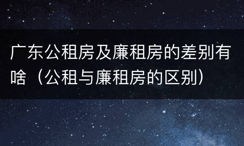 广东公租房及廉租房的差别有啥（公租与廉租房的区别）
