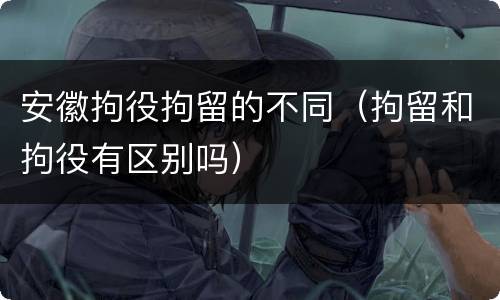 安徽拘役拘留的不同（拘留和拘役有区别吗）