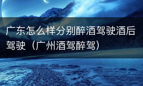广东怎么样分别醉酒驾驶酒后驾驶（广州酒驾醉驾）