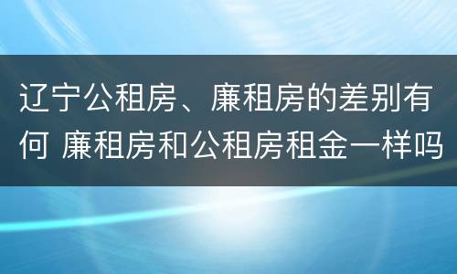辽宁公租房、廉租房的差别有何 廉租房和公租房租金一样吗