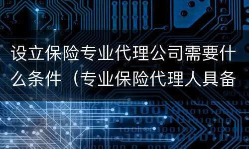 设立保险专业代理公司需要什么条件（专业保险代理人具备哪些条件）