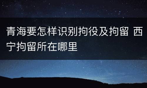青海要怎样识别拘役及拘留 西宁拘留所在哪里