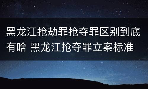 黑龙江抢劫罪抢夺罪区别到底有啥 黑龙江抢夺罪立案标准