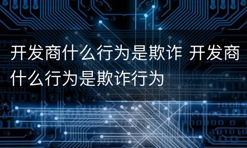 开发商什么行为是欺诈 开发商什么行为是欺诈行为