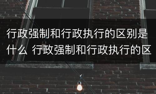行政强制和行政执行的区别是什么 行政强制和行政执行的区别是什么呢