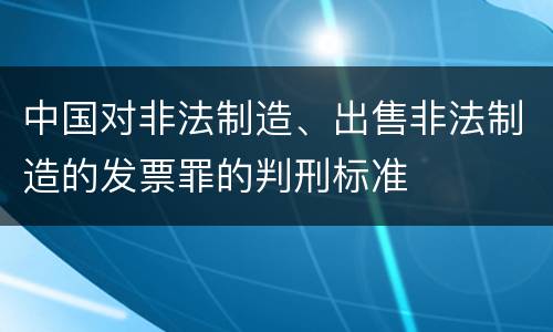 中国对非法制造、出售非法制造的发票罪的判刑标准