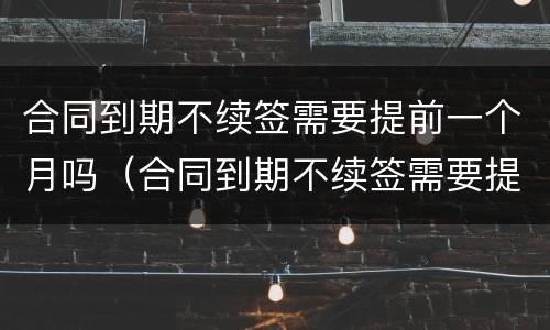 合同到期不续签需要提前一个月吗（合同到期不续签需要提前一个月吗）