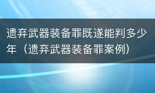 遗弃武器装备罪既遂能判多少年（遗弃武器装备罪案例）