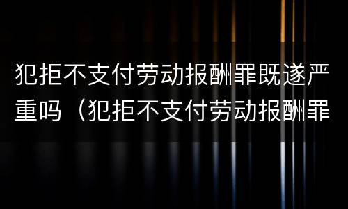 犯拒不支付劳动报酬罪既遂严重吗（犯拒不支付劳动报酬罪既遂严重吗判几年）