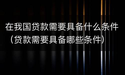 在我国贷款需要具备什么条件（贷款需要具备哪些条件）