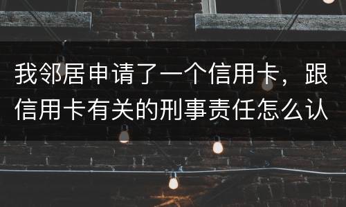 我邻居申请了一个信用卡，跟信用卡有关的刑事责任怎么认定啊