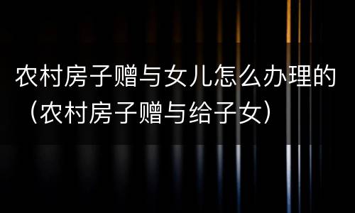 农村房子赠与女儿怎么办理的（农村房子赠与给子女）