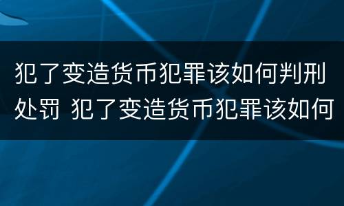 犯了变造货币犯罪该如何判刑处罚 犯了变造货币犯罪该如何判刑处罚案例