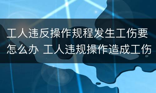 工人违反操作规程发生工伤要怎么办 工人违规操作造成工伤需要承担责任吗