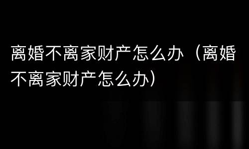 离婚不离家财产怎么办（离婚不离家财产怎么办）
