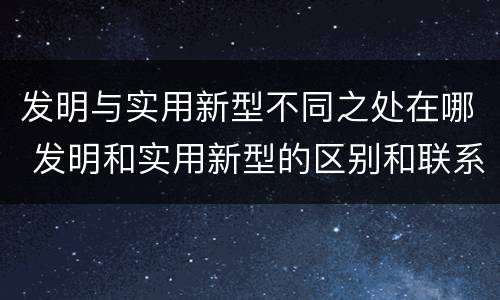 发明与实用新型不同之处在哪 发明和实用新型的区别和联系有什么