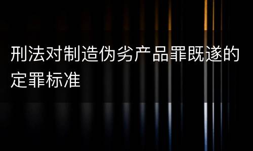 刑法对制造伪劣产品罪既遂的定罪标准