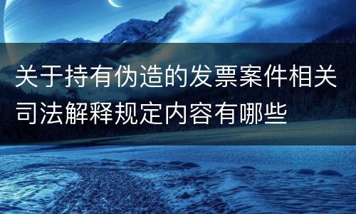 关于持有伪造的发票案件相关司法解释规定内容有哪些