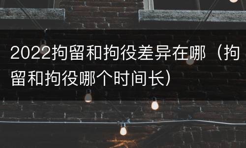 2022拘留和拘役差异在哪（拘留和拘役哪个时间长）