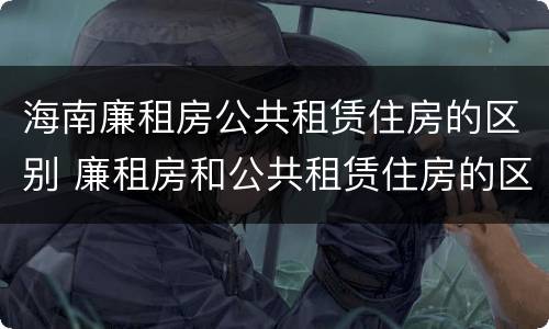 海南廉租房公共租赁住房的区别 廉租房和公共租赁住房的区别