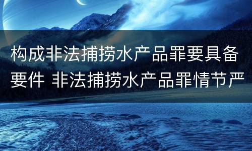 构成非法捕捞水产品罪要具备要件 非法捕捞水产品罪情节严重的认定