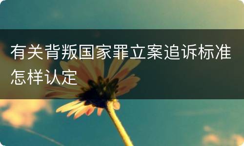 有关背叛国家罪立案追诉标准怎样认定