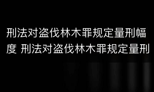 刑法对盗伐林木罪规定量刑幅度 刑法对盗伐林木罪规定量刑幅度是多少