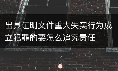 出具证明文件重大失实行为成立犯罪的要怎么追究责任