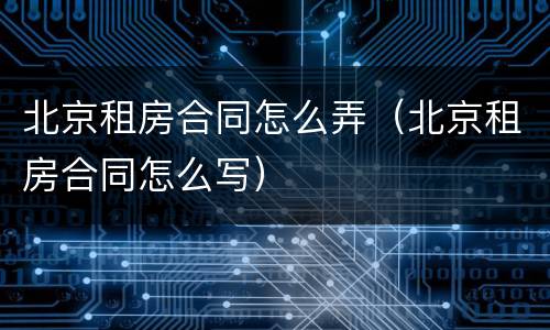 北京租房合同怎么弄（北京租房合同怎么写）