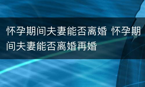 怀孕期间夫妻能否离婚 怀孕期间夫妻能否离婚再婚