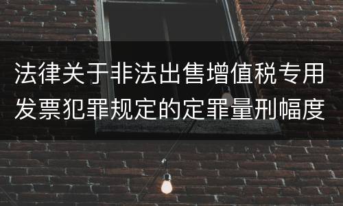 法律关于非法出售增值税专用发票犯罪规定的定罪量刑幅度是多少