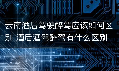 云南酒后驾驶醉驾应该如何区别 酒后酒驾醉驾有什么区别