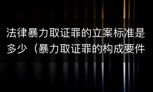 法律暴力取证罪的立案标准是多少（暴力取证罪的构成要件）