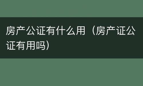 房产公证有什么用（房产证公证有用吗）