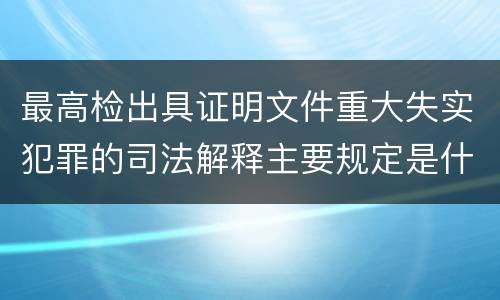 最高检出具证明文件重大失实犯罪的司法解释主要规定是什么