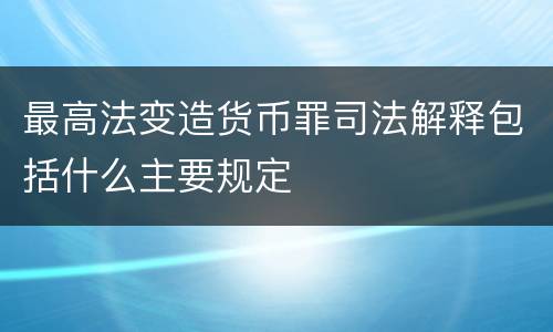 最高法变造货币罪司法解释包括什么主要规定
