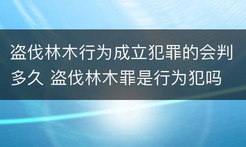 盗伐林木行为成立犯罪的会判多久 盗伐林木罪是行为犯吗