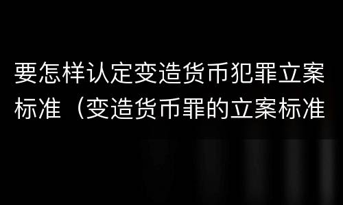 要怎样认定变造货币犯罪立案标准（变造货币罪的立案标准）