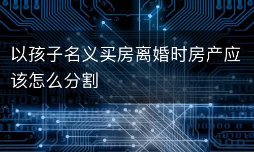 以孩子名义买房离婚时房产应该怎么分割