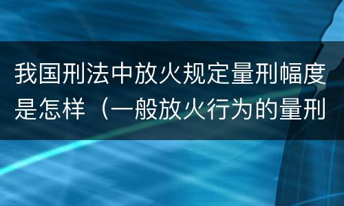 我国刑法中放火规定量刑幅度是怎样（一般放火行为的量刑）