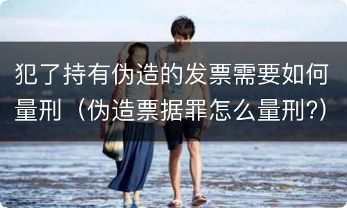 犯了持有伪造的发票需要如何量刑（伪造票据罪怎么量刑?）