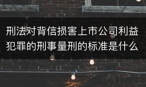 刑法对背信损害上市公司利益犯罪的刑事量刑的标准是什么
