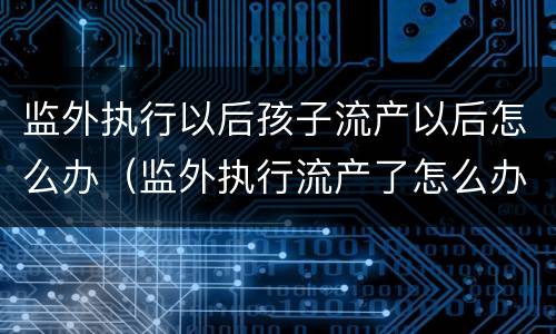 监外执行以后孩子流产以后怎么办（监外执行流产了怎么办）
