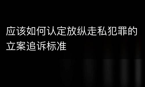 应该如何认定放纵走私犯罪的立案追诉标准