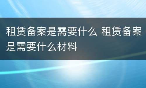 租赁备案是需要什么 租赁备案是需要什么材料