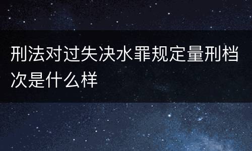 刑法对过失决水罪规定量刑档次是什么样
