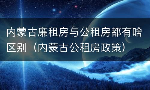 内蒙古廉租房与公租房都有啥区别（内蒙古公租房政策）
