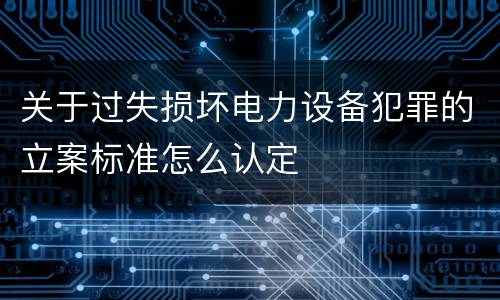 关于过失损坏电力设备犯罪的立案标准怎么认定